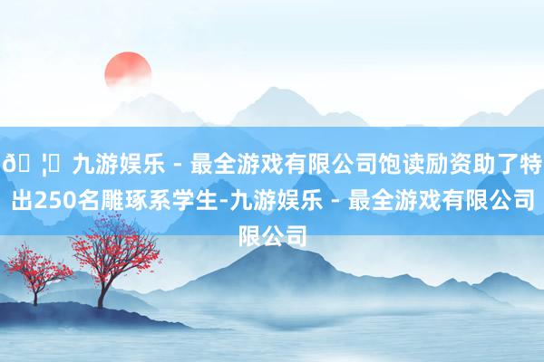 🦄九游娱乐 - 最全游戏有限公司饱读励资助了特出250名雕琢系学生-九游娱乐 - 最全游戏有限公司 🦄九游娱乐 - 最全游戏有限公司饱读励资助了特出250名雕琢