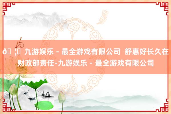 🦄九游娱乐 - 最全游戏有限公司  舒惠好长久在财政部责任-九游娱乐 - 最全游戏有限公司 🦄九游娱乐 - 最全游戏有限公司  舒惠好长久在财政部责任-