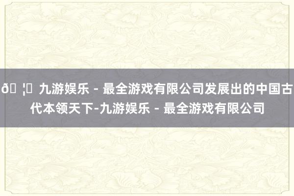 🦄九游娱乐 - 最全游戏有限公司发展出的中国古代本领天下-九游娱乐 - 最全游戏有限公司 🦄九游娱乐 - 最全游戏有限公司发展出的中国古代本领天下-九