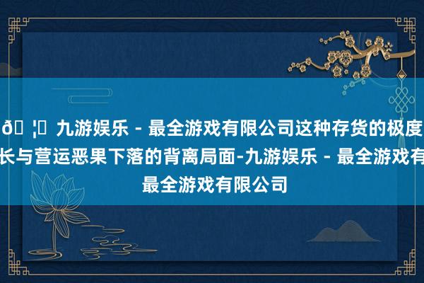 🦄九游娱乐 - 最全游戏有限公司这种存货的极度高速增长与营运恶果下落的背离局面-九游娱乐 - 最全游戏有限公司 🦄九游娱乐 - 最全游戏有限公司这种存货的极度高速增长与营运