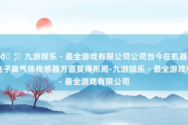 🦄九游娱乐 - 最全游戏有限公司公司当今在机器东谈主电子鼻气体传感器方面莫得布局-九游娱乐 - 最全游戏有限公司 🦄九游娱乐 - 最全游戏有限公司公司当今在机器东谈主电子鼻气