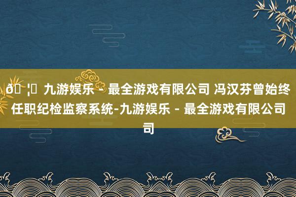 🦄九游娱乐 - 最全游戏有限公司 冯汉芬曾始终任职纪检监察系统-九游娱乐 - 最全游戏有限公司 🦄九游娱乐 - 最全游戏有限公司 冯汉芬曾始终任职纪检监察系