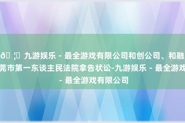 🦄九游娱乐 - 最全游戏有限公司和创公司、和融公司向东莞市第一东谈主民法院拿告状讼-九游娱乐 - 最全游戏有限公司 🦄九游娱乐 - 最全游戏有限公司和创公司、和融公司向东莞市第