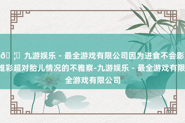 🦄九游娱乐 - 最全游戏有限公司因为进食不会影响4维彩超对胎