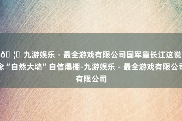 🦄九游娱乐 - 最全游戏有限公司国军靠长江这说念“自然大墙”