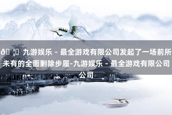 🦄九游娱乐 - 最全游戏有限公司发起了一场前所未有的全面剿除