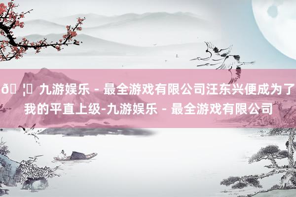 🦄九游娱乐 - 最全游戏有限公司汪东兴便成为了我的平直上级-