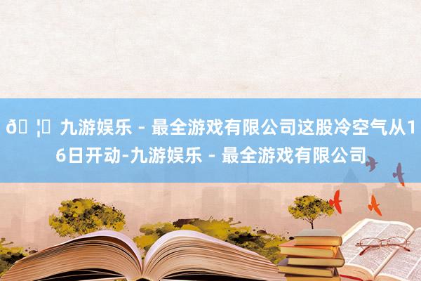 🦄九游娱乐 - 最全游戏有限公司这股冷空气从16日开动-九游
