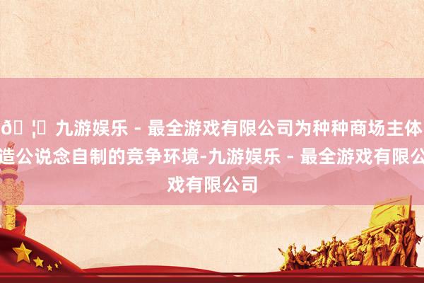🦄九游娱乐 - 最全游戏有限公司为种种商场主体打造公说念自制