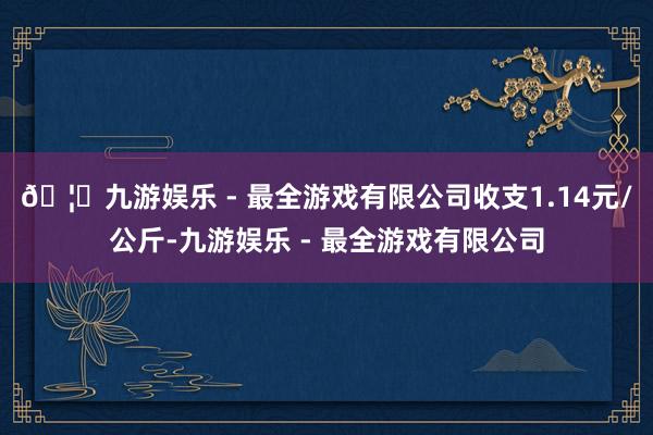 🦄九游娱乐 - 最全游戏有限公司收支1.14元/公斤-九游娱