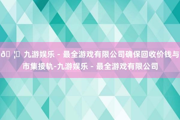 🦄九游娱乐 - 最全游戏有限公司确保回收价钱与市集接轨-九游