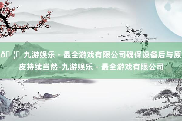 🦄九游娱乐 - 最全游戏有限公司确保设备后与原皮持续当然-九