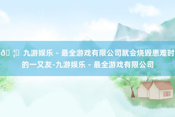 🦄九游娱乐 - 最全游戏有限公司就会烧毁患难时的一又友-九游娱乐 - 最全游戏有限公司