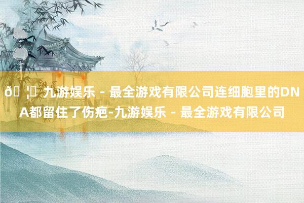 🦄九游娱乐 - 最全游戏有限公司连细胞里的DNA都留住了伤疤