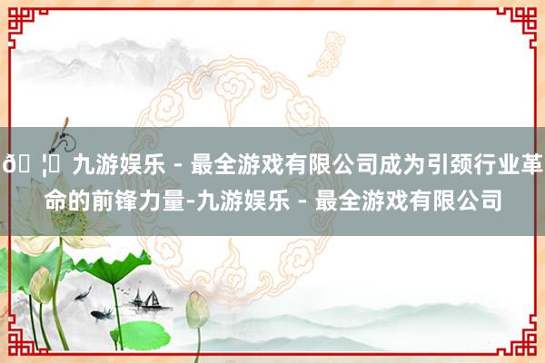 🦄九游娱乐 - 最全游戏有限公司成为引颈行业革命的前锋力量-
