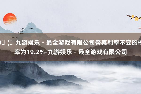 🦄九游娱乐 - 最全游戏有限公司督察利率不变的概率为19.2