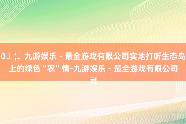 🦄九游娱乐 - 最全游戏有限公司实地打听生态岛上的绿色“农”情-九游娱乐 - 最全游戏有限公司
