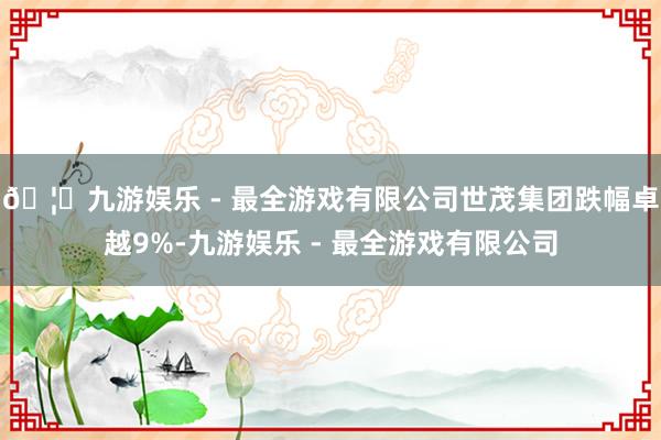 🦄九游娱乐 - 最全游戏有限公司世茂集团跌幅卓越9%-九游娱