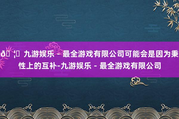 🦄九游娱乐 - 最全游戏有限公司可能会是因为秉性上的互补-九
