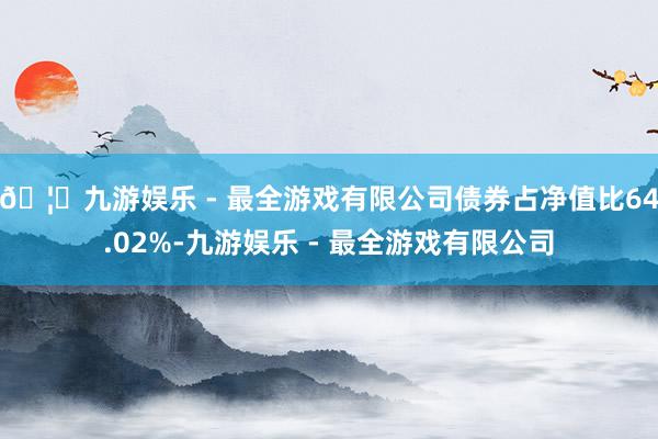 🦄九游娱乐 - 最全游戏有限公司债券占净值比64.02%-九游娱乐 - 最全游戏有限公司