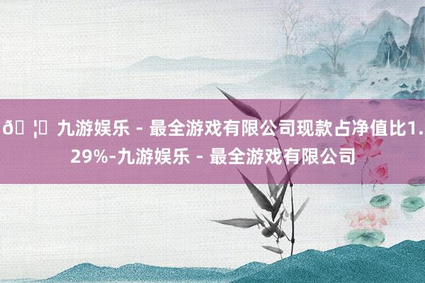 🦄九游娱乐 - 最全游戏有限公司现款占净值比1.29%-九游娱乐 - 最全游戏有限公司