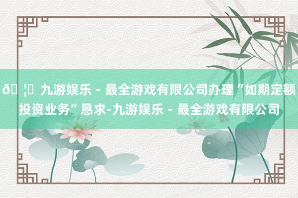 🦄九游娱乐 - 最全游戏有限公司办理“如期定额投资业务”恳求