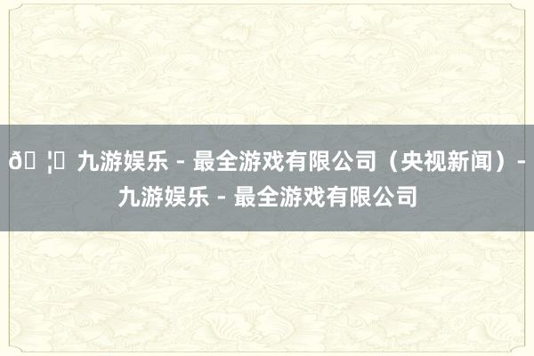 🦄九游娱乐 - 最全游戏有限公司（央视新闻）-九游娱乐 - 