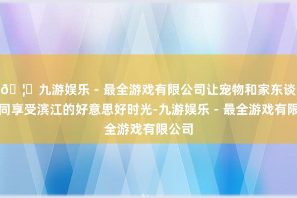 🦄九游娱乐 - 最全游戏有限公司让宠物和家东谈主一同享受滨江