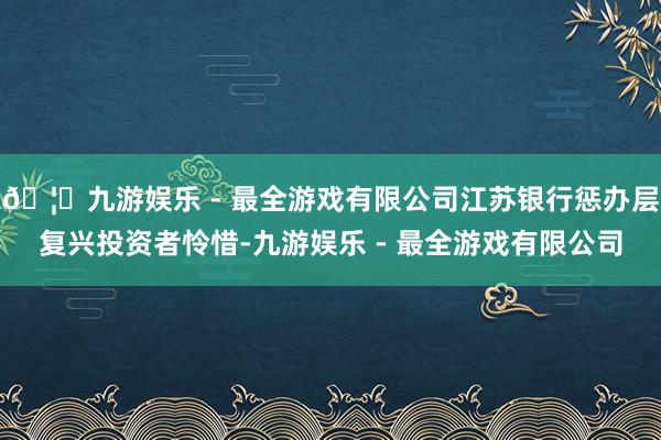 🦄九游娱乐 - 最全游戏有限公司江苏银行惩办层复兴投资者怜惜