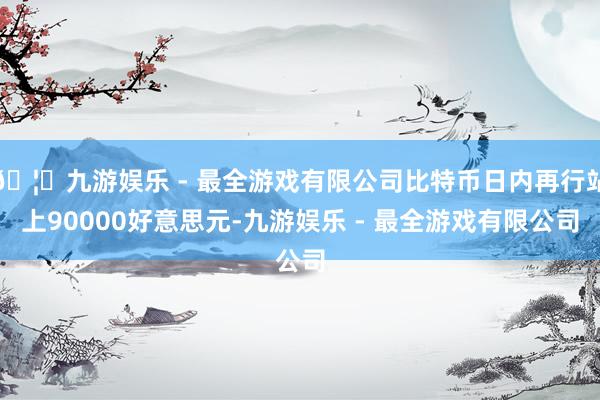 🦄九游娱乐 - 最全游戏有限公司比特币日内再行站上90000