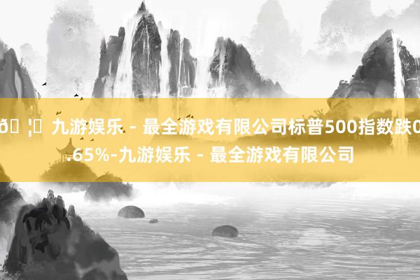 🦄九游娱乐 - 最全游戏有限公司标普500指数跌0.65%-