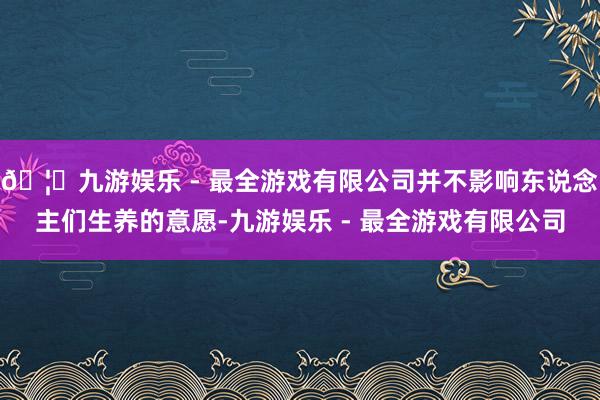 🦄九游娱乐 - 最全游戏有限公司并不影响东说念主们生养的意愿