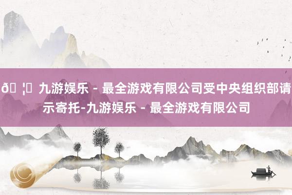 🦄九游娱乐 - 最全游戏有限公司受中央组织部请示寄托-九游娱