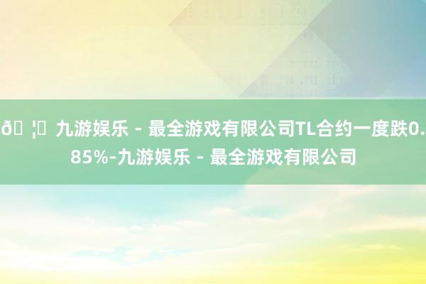 🦄九游娱乐 - 最全游戏有限公司TL合约一度跌0.85%-九