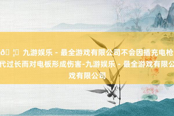 🦄九游娱乐 - 最全游戏有限公司不会因插充电枪时代过长而对电
