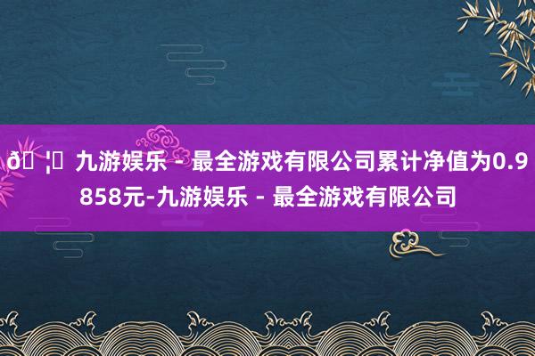 🦄九游娱乐 - 最全游戏有限公司累计净值为0.9858元-九