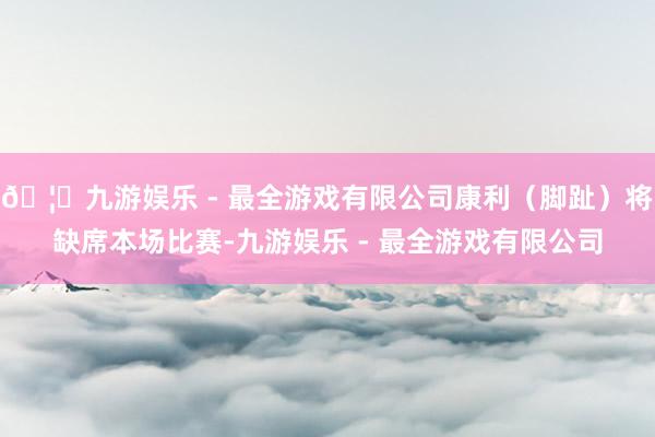 🦄九游娱乐 - 最全游戏有限公司康利（脚趾）将缺席本场比赛-