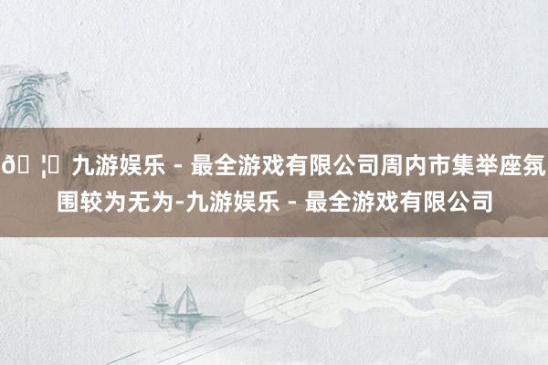 🦄九游娱乐 - 最全游戏有限公司周内市集举座氛围较为无为-九
