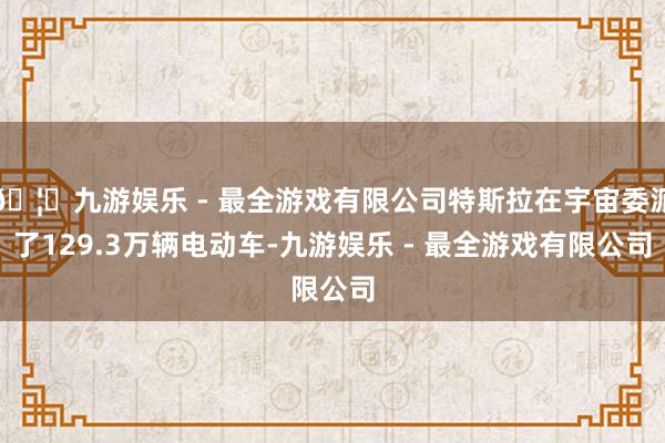 🦄九游娱乐 - 最全游戏有限公司特斯拉在宇宙委派了129.3