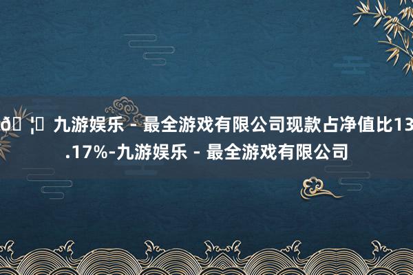 🦄九游娱乐 - 最全游戏有限公司现款占净值比13.17%-九