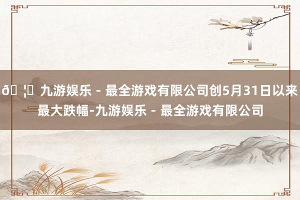 🦄九游娱乐 - 最全游戏有限公司创5月31日以来最大跌幅-九