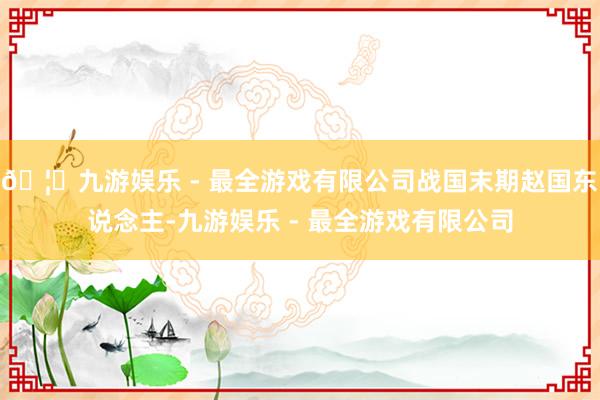 🦄九游娱乐 - 最全游戏有限公司战国末期赵国东说念主-九游娱乐 - 最全游戏有限公司
