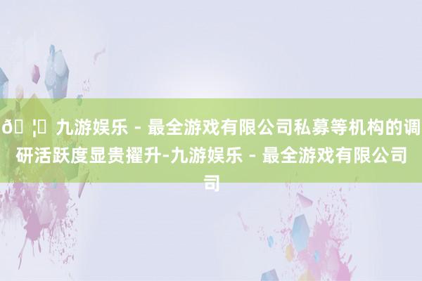 🦄九游娱乐 - 最全游戏有限公司私募等机构的调研活跃度显贵擢