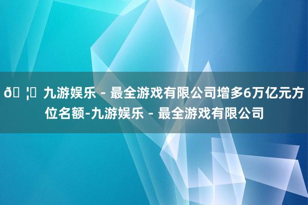 🦄九游娱乐 - 最全游戏有限公司增多6万亿元方位名额-九游娱
