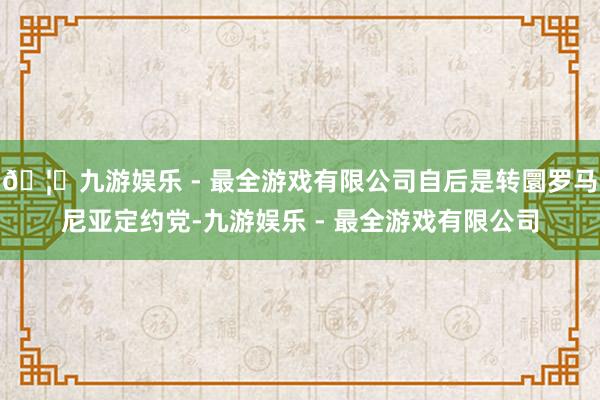 🦄九游娱乐 - 最全游戏有限公司自后是转圜罗马尼亚定约党-九