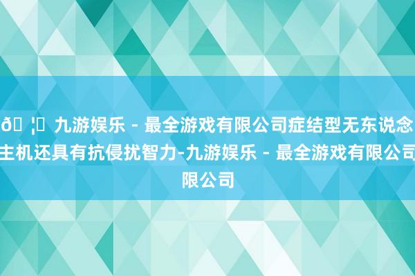 🦄九游娱乐 - 最全游戏有限公司症结型无东说念主机还具有抗侵