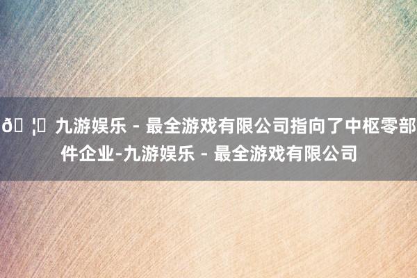 🦄九游娱乐 - 最全游戏有限公司指向了中枢零部件企业-九游娱