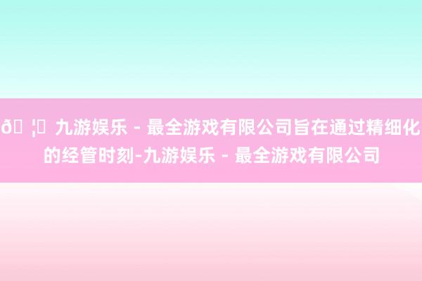 🦄九游娱乐 - 最全游戏有限公司旨在通过精细化的经管时刻-九