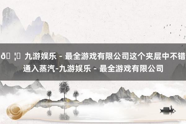 🦄九游娱乐 - 最全游戏有限公司这个夹层中不错通入蒸汽-九游