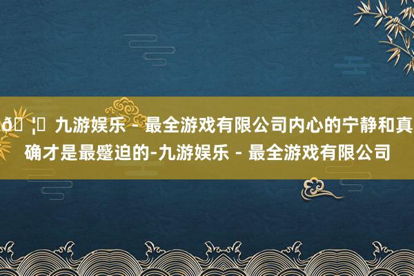 🦄九游娱乐 - 最全游戏有限公司内心的宁静和真确才是最蹙迫的